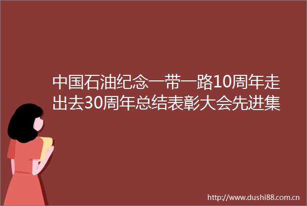 石油纪念一带一路10周年走出去30周年总结表彰大会先进集体和先进个人代表发言摘登