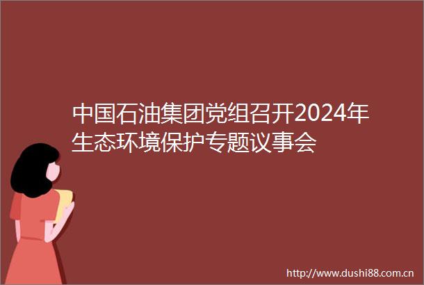 石油集团党组召开2024年生态环境保护专题议事会