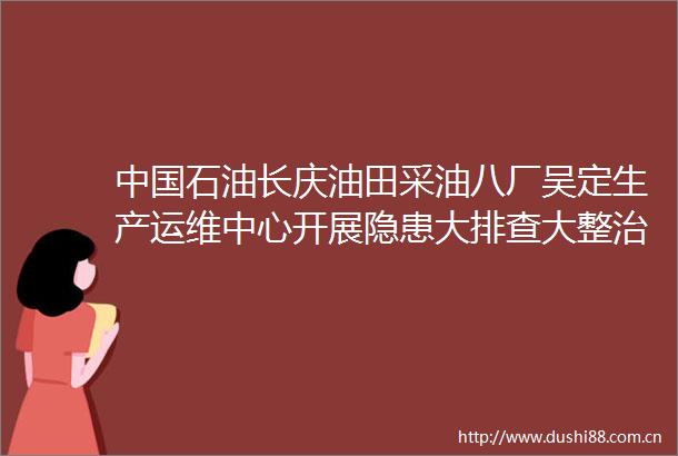 石油长庆油田采油八厂吴定生产运维中心开展隐患大排查大整治保障生产安全平稳有序