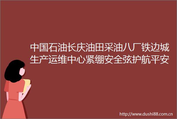 石油长庆油田采油八厂铁边城生产运维中心紧绷安全弦护航平安路