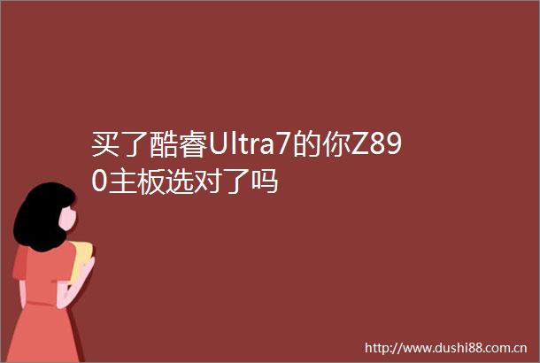买了酷睿Ultra7的你Z890主板选对了吗