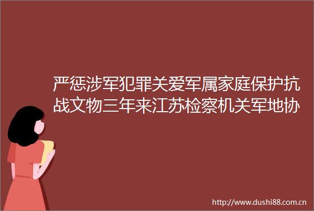 严惩涉军关爱军属家庭保护抗战文物三年来江苏检察机关军地协作做了这些事