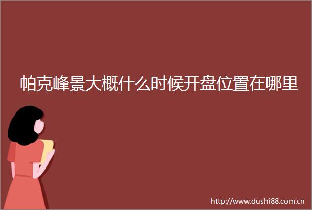 帕克峰景大概什么时候开盘位置在哪里