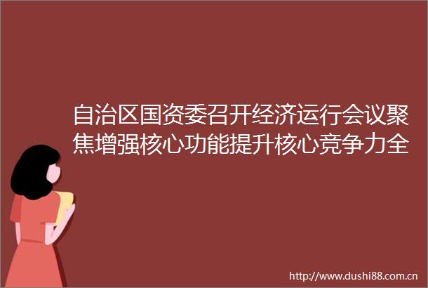 自治区国资委召开经济运行会议聚焦增强核心功能提升核心竞争力全力推动实现高质量发展