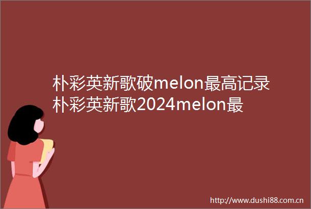 朴彩英新歌破melon最高记录朴彩英新歌2024melon最高收听记录