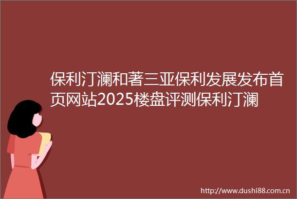保利汀澜和著三亚保利发展发布首页网站2025楼盘评测保利汀澜和著售楼处电话房价详情地址