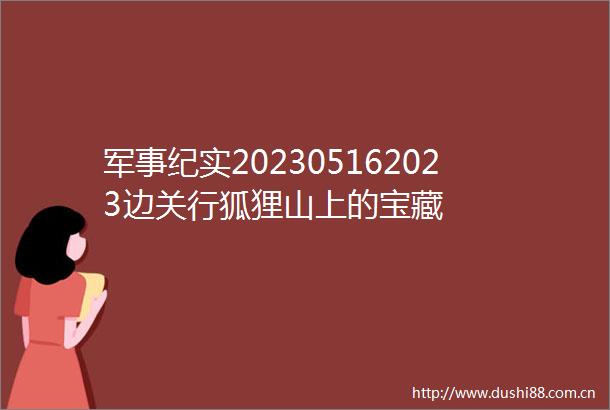 军事纪实202305162023边关行狐狸山上的宝藏