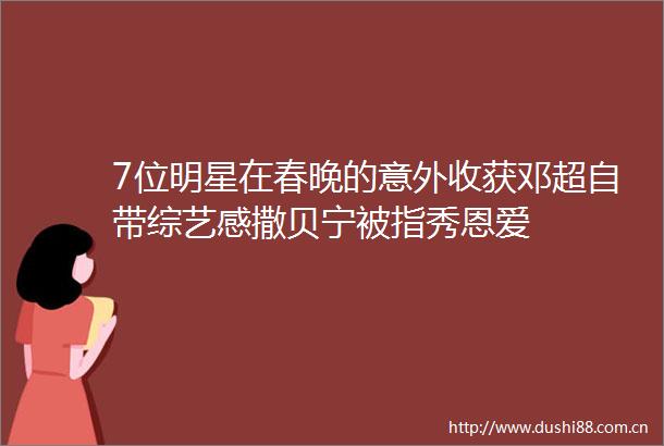 7位明星在春晚的意外收获邓超自带综艺感撒贝宁被指秀恩爱