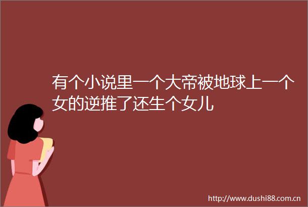 有个小说里一个大帝被地球上一个女的逆推了还生个女儿