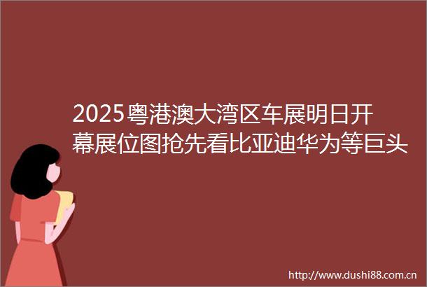 2025粤港澳大湾区车展明日开幕展位图抢先看比亚迪华为等巨头齐聚