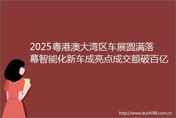2025粤港澳大湾区车展圆满落幕智能化新车成亮点成交额破百亿