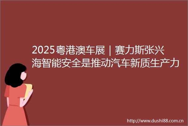 2025粤港澳车展｜赛力斯张兴海智能安全是推动汽车新质生产力发展的重要前提