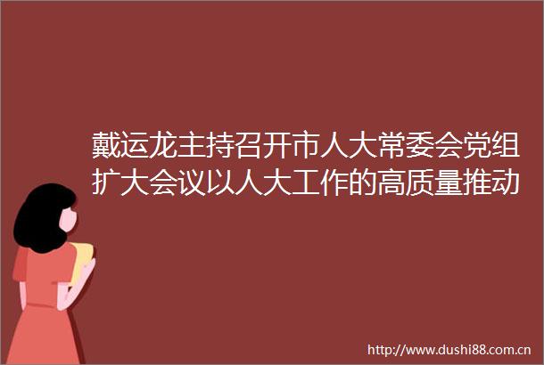 戴运龙主持召开市人大常委会党组扩大会议以人大工作的高质量推动全市发展的高质量
