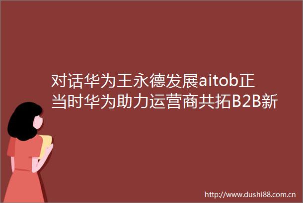 对话华为王永德发展aitob正当时华为助力运营商共拓B2B新蓝海