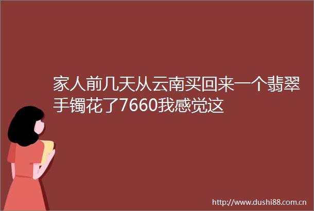 家人前几天从云南买回来一个翡翠手镯花了7660我感觉这