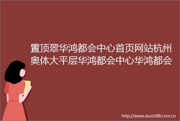置顶翠华鸿都会中心首页网站杭州奥体大平层华鸿都会中心华鸿都会中心楼盘评测售楼处电话最新价格户型