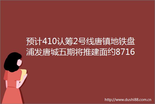 预计410认筹2号线唐镇地铁盘浦发唐城五期将推建面约87160㎡高层amp叠墅