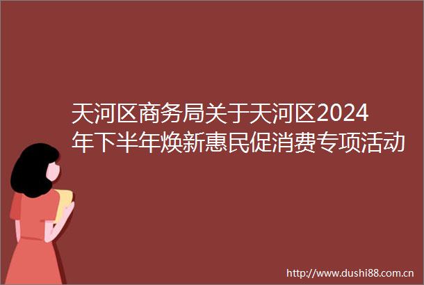 天河区商务局关于天河区2024年下半年焕新惠民促消费专项活动工作方案（征求意见稿）公开征求意见的公告