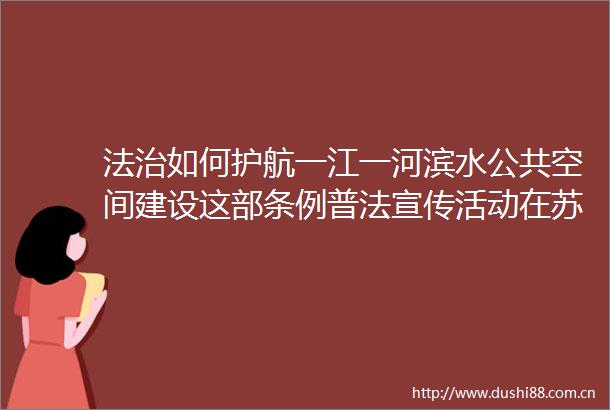 法治如何护航一江一河滨水公共空间建设这部条例普法宣传活动在苏河湾人大代表联络站举行