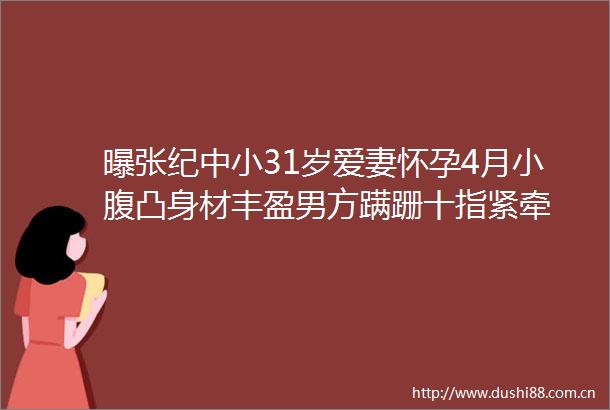 曝张纪中小31岁爱妻怀孕4月小腹凸身材丰盈男方蹒跚十指紧牵
