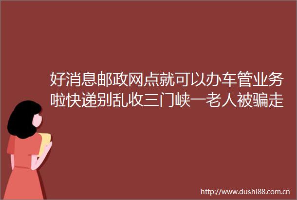 好消息邮政网点就可以办车管业务啦快递别乱收三门峡一老人被走4000多元大河早新闻语音版