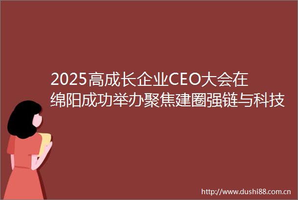 2025高成长企业CEO大会在绵阳成功举办聚焦建圈强链与科技创新