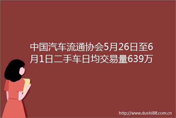 汽车流通协会5月26日至6月1日二手车日均交易量639万辆环比下降141