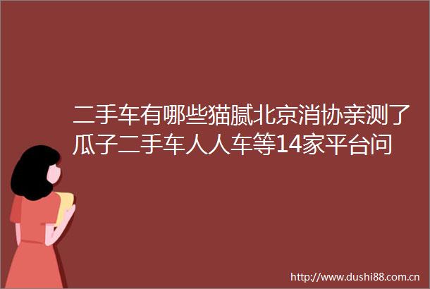 二手车有哪些猫腻北京消协亲测了瓜子二手车人人车等14家平台问题还真不少