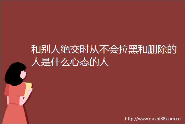 和别人绝交时从不会拉黑和删除的人是什么心态的人