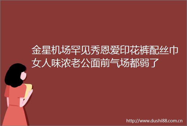 金星机场罕见秀恩爱印花裤配丝巾女人味浓老公面前气场都弱了