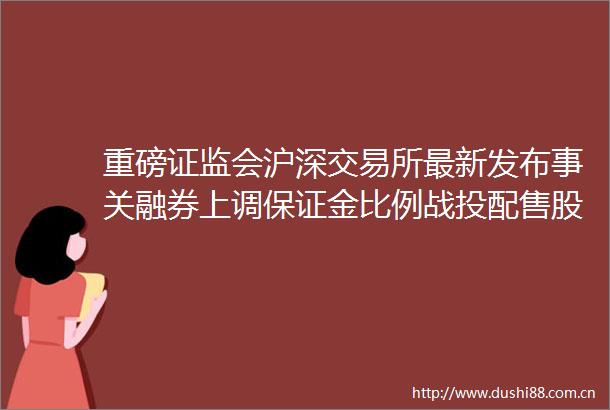 重磅证监会沪深交易所最新发布事关融券上调保证金比例战投配售股份出借阶段性收紧
