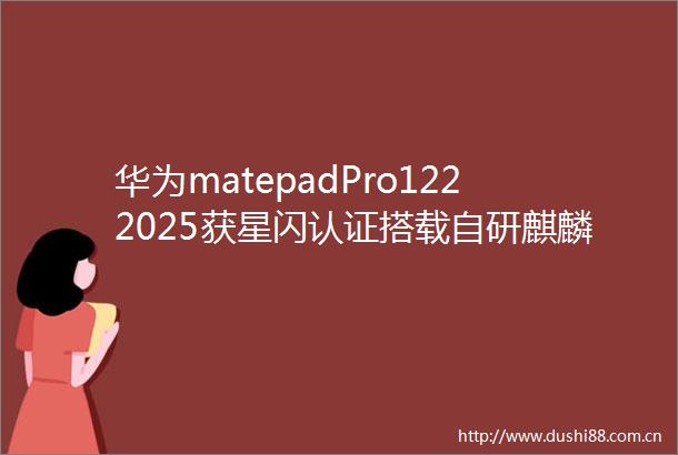 华为matepadPro1222025获星闪认证搭载自研麒麟9020A