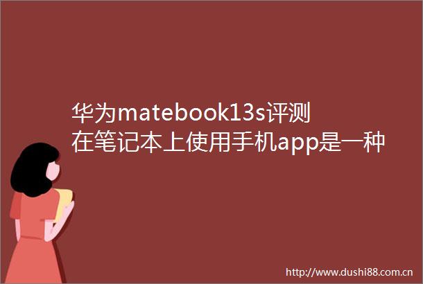 华为matebook13s评测在笔记本上使用手机app是一种怎样的体验