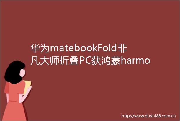 华为matebookFold非凡大师折叠PC获鸿蒙harmonyos501315升级支持折叠态使用系统虚拟化能力