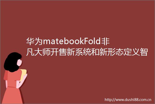 华为matebookFold非凡大师开售新系统和新形态定义智慧PC