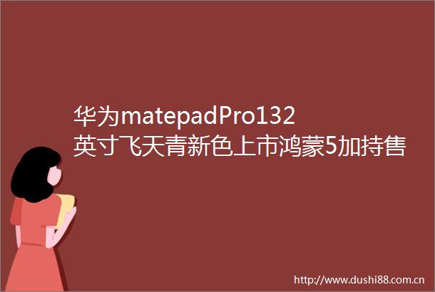 华为matepadPro132英寸飞天青新色上市鸿蒙5加持售6299元