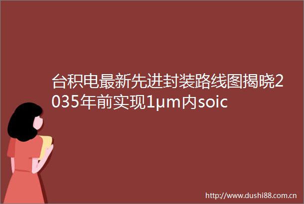 台积电最新先进封装路线图揭晓2035年前实现1μm内soic互连