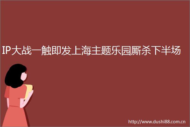 IP大战一触即发上海主题乐园厮杀下半场