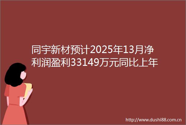同宇新材预计2025年13月净利润盈利33149万元同比上年下降443
