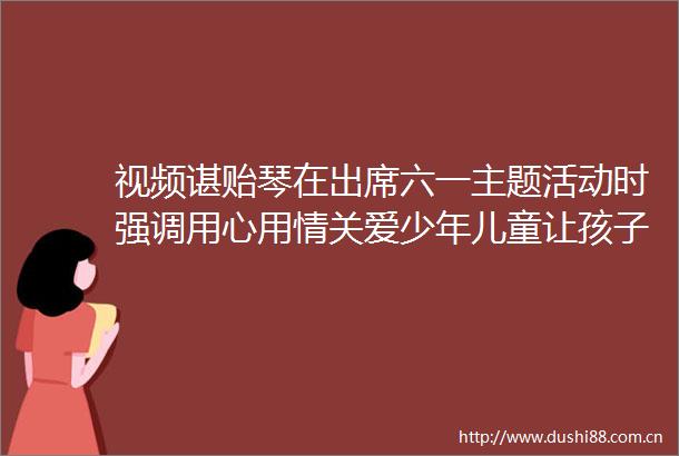 视频谌贻琴在出席六一主题活动时强调用心用情关爱少年儿童让孩子们健康快乐成长