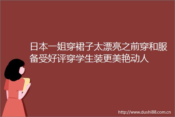 一姐穿裙子太漂亮之前穿和服备受好评穿学生装更美艳动人