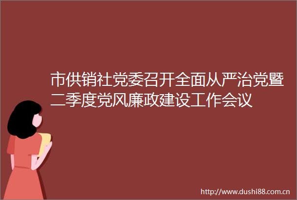 市供销社党委召开全面从严治党暨二季度党风廉政建设工作会议