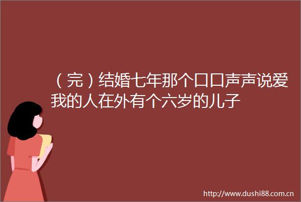 （完）结婚七年那个口口声声说爱我的人在外有个六岁的儿子