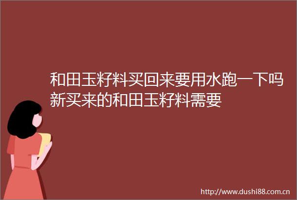 和田玉籽料买回来要用水跑一下吗新买来的和田玉籽料需要