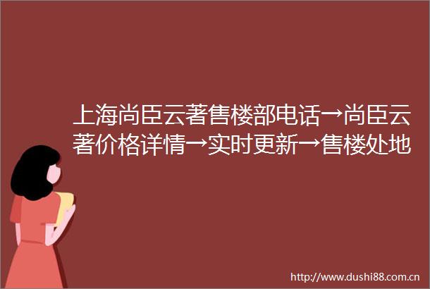上海尚臣云著售楼部电话→尚臣云著价格详情→实时更新→售楼处地址→在售户型