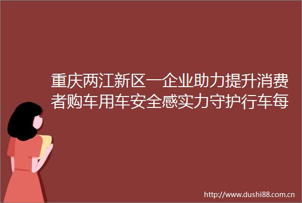重庆两江新区一企业助力提升消费者购车用车安全感实力守护行车每一程