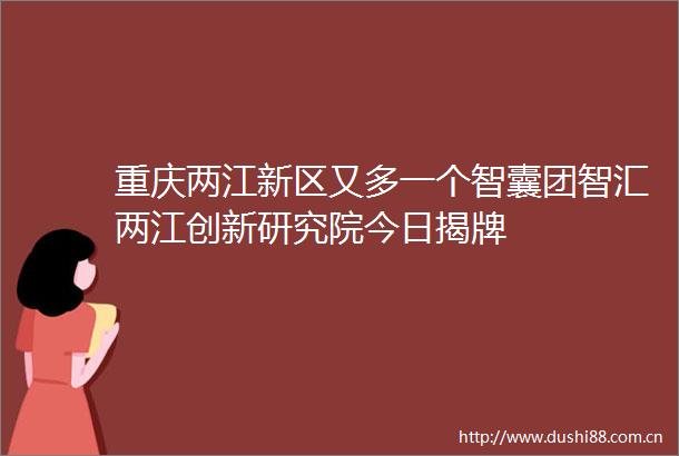 重庆两江新区又多一个智囊团智汇两江创新研究院今日揭牌