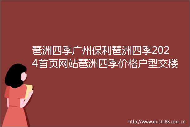 琶洲四季广州保利琶洲四季2024首页网站琶洲四季价格户型交楼时间配套