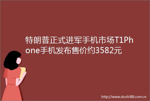 特朗普正式进军手机市场T1Phone手机发布售价约3582元