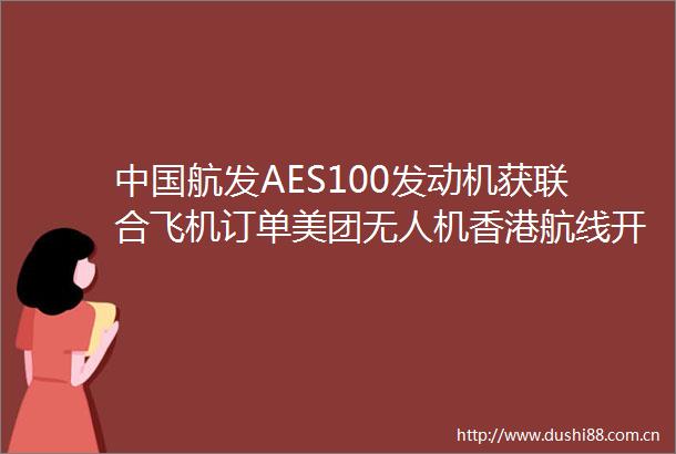 航发AES100发动机获联合飞机订单美团无人机香港航线开通投研报告